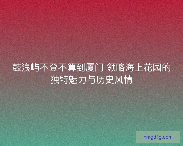 鼓浪屿不登不算到厦门 领略海上花园的独特魅力与历史风情