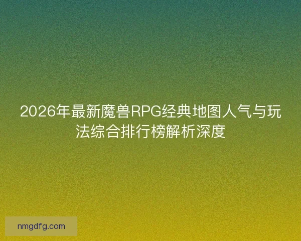 2026年最新魔兽RPG经典地图人气与玩法综合排行榜解析深度 2026年最新魔兽RPG经典地图人气与玩法综合排行榜解析深度