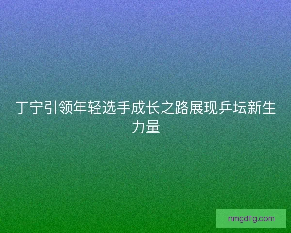 丁宁引领年轻选手成长之路展现乒坛新生力量 丁宁引领年轻选手成长之路展现乒坛新生力量