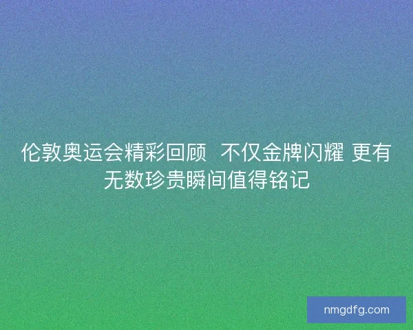 伦敦奥运会精彩回顾  不仅金牌闪耀 更有无数珍贵瞬间值得铭记