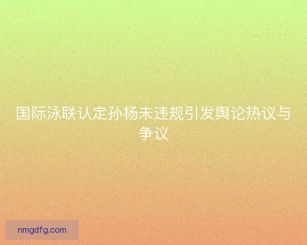 国际泳联认定孙杨未违规引发舆论热议与争议