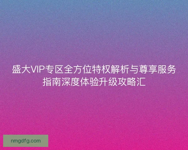 盛大VIP专区全方位特权解析与尊享服务指南深度体验升级攻略汇