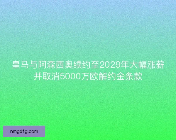 皇马与阿森西奥续约至2029年大幅涨薪并取消5000万欧解约金条款