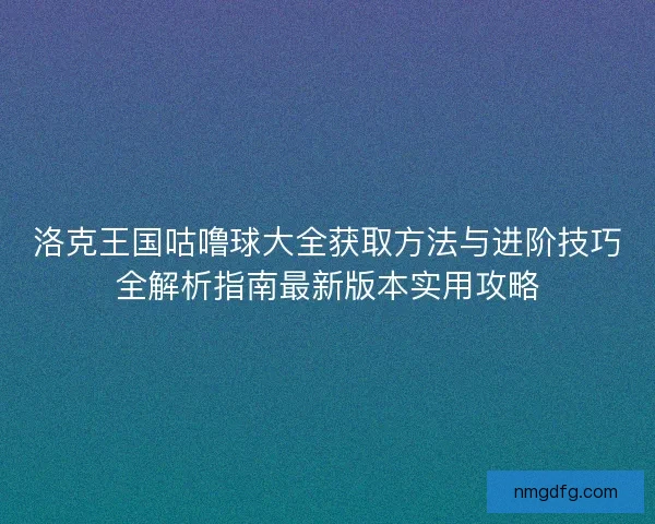 洛克王国咕噜球大全获取方法与进阶技巧全解析指南最新版本实用攻略