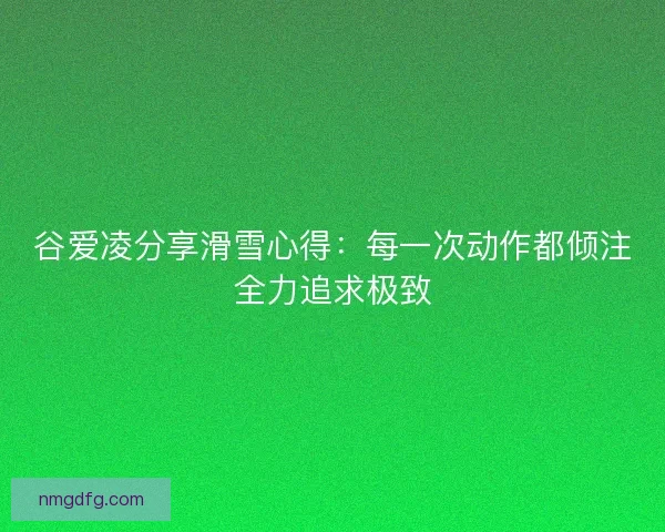 谷爱凌分享滑雪心得：每一次动作都倾注全力追求极致
