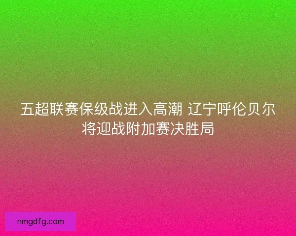 五超联赛保级战进入高潮 辽宁呼伦贝尔将迎战附加赛决胜局