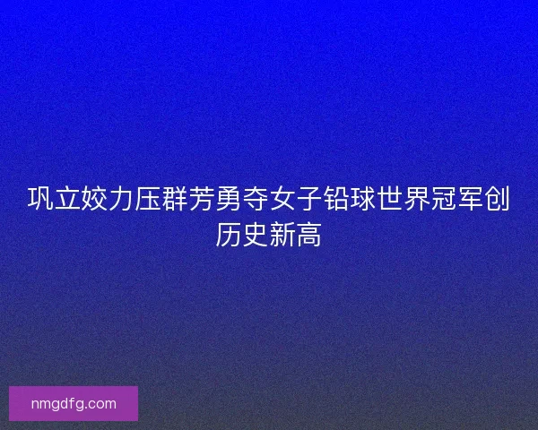 巩立姣力压群芳勇夺女子铅球世界冠军创历史新高