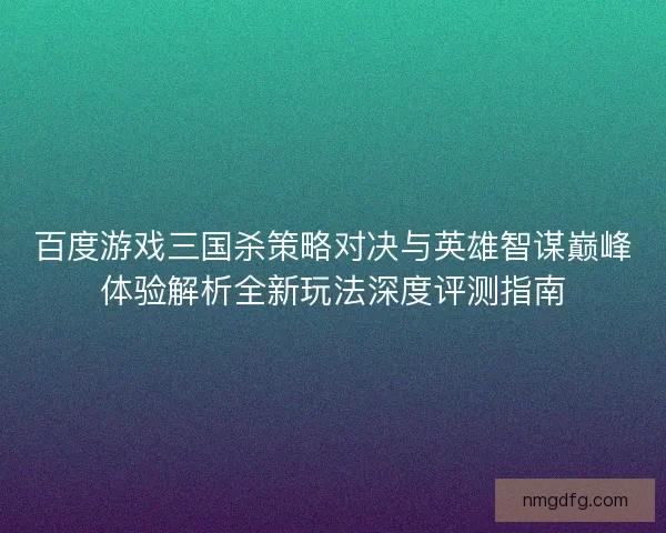 百度游戏三国杀策略对决与英雄智谋巅峰体验解析全新玩法深度评测指南 百度游戏三国杀策略对决与英雄智谋巅峰体验解析全新玩法深度评测指南
