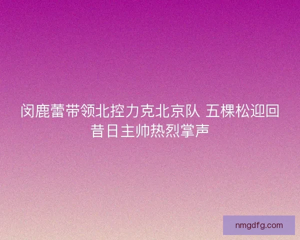 闵鹿蕾带领北控力克北京队 五棵松迎回昔日主帅热烈掌声 闵鹿蕾带领北控力克北京队 五棵松迎回昔日主帅热烈掌声