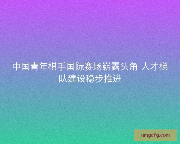 中国青年棋手国际赛场崭露头角 人才梯队建设稳步推进