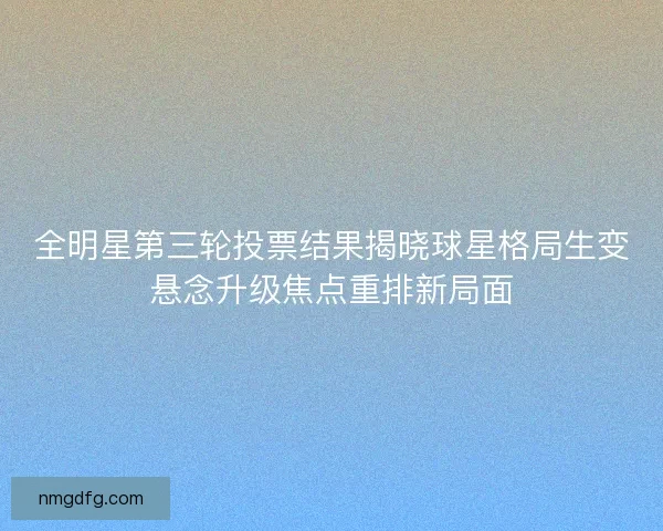 全明星第三轮投票结果揭晓球星格局生变悬念升级焦点重排新局面