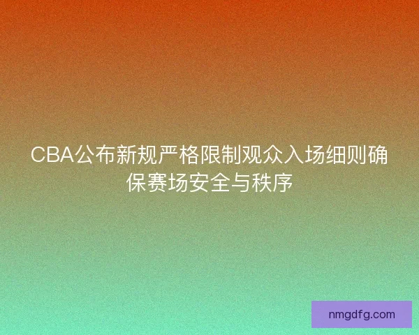 CBA公布新规严格限制观众入场细则确保赛场安全与秩序