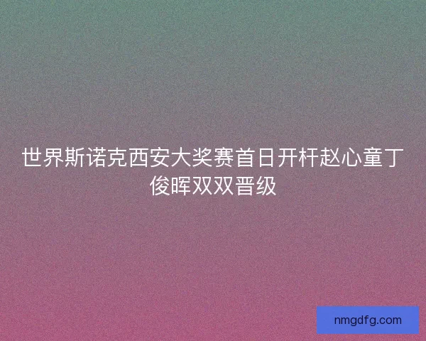世界斯诺克西安大奖赛首日开杆赵心童丁俊晖双双晋级