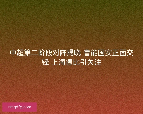 中超第二阶段对阵揭晓 鲁能国安正面交锋 上海德比引关注