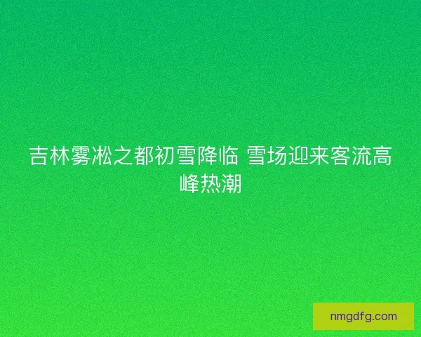 吉林雾凇之都初雪降临 雪场迎来客流高峰热潮