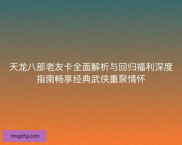 天龙八部老友卡全面解析与回归福利深度指南畅享经典武侠重聚情怀