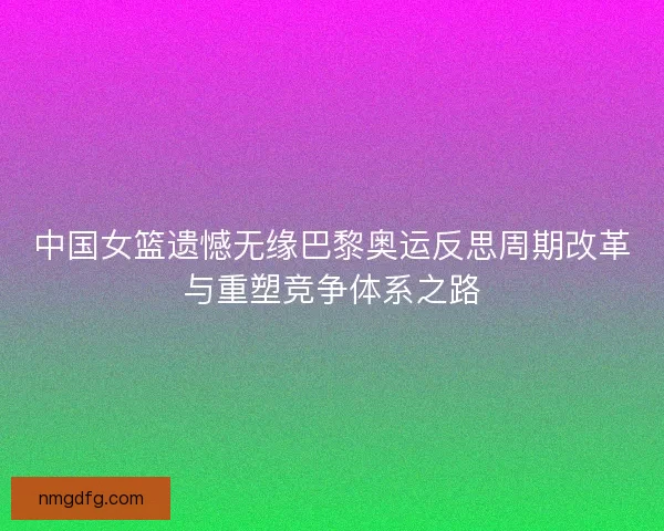 中国女篮遗憾无缘巴黎奥运反思周期改革与重塑竞争体系之路 中国女篮遗憾无缘巴黎奥运反思周期改革与重塑竞争体系之路