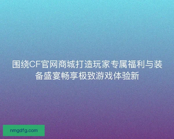 围绕CF官网商城打造玩家专属福利与装备盛宴畅享极致游戏体验新 围绕CF官网商城打造玩家专属福利与装备盛宴畅享极致游戏体验新
