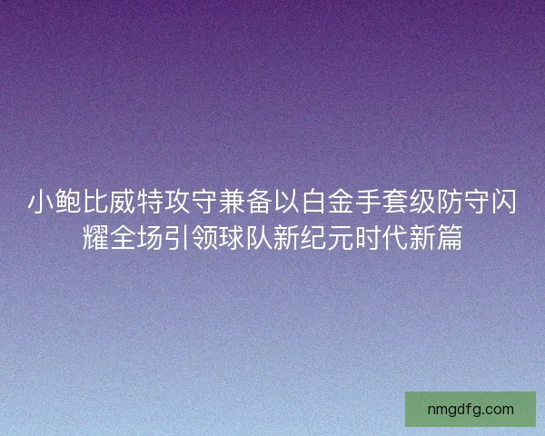 小鲍比威特攻守兼备以白金手套级防守闪耀全场引领球队新纪元时代新篇 小鲍比威特攻守兼备以白金手套级防守闪耀全场引领球队新纪元时代新篇