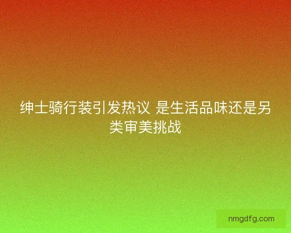 绅士骑行装引发热议 是生活品味还是另类审美挑战 绅士骑行装引发热议 是生活品味还是另类审美挑战