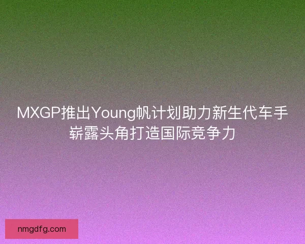MXGP推出Young帆计划助力新生代车手崭露头角打造国际竞争力 MXGP推出Young帆计划助力新生代车手崭露头角打造国际竞争力