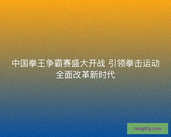 中国拳王争霸赛盛大开战 引领拳击运动全面改革新时代 中国拳王争霸赛盛大开战 引领拳击运动全面改革新时代