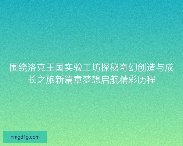 围绕洛克王国实验工坊探秘奇幻创造与成长之旅新篇章梦想启航精彩历程