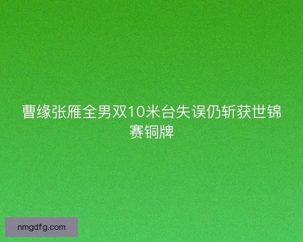 曹缘张雁全男双10米台失误仍斩获世锦赛铜牌