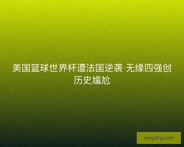 美国篮球世界杯遭法国逆袭 无缘四强创历史尴尬