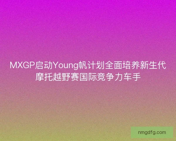 MXGP启动Young帆计划全面培养新生代摩托越野赛国际竞争力车手