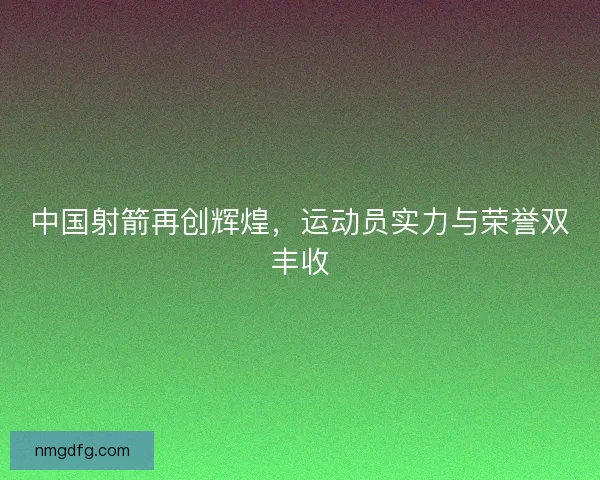 中国射箭再创辉煌，运动员实力与荣誉双丰收