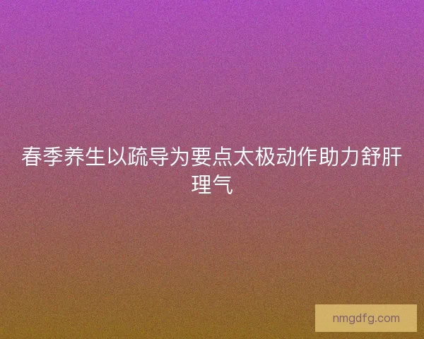 春季养生以疏导为要点太极动作助力舒肝理气