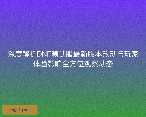 深度解析DNF测试服最新版本改动与玩家体验影响全方位观察动态