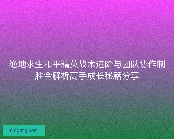 绝地求生和平精英战术进阶与团队协作制胜全解析高手成长秘籍分享