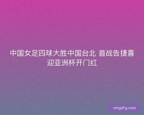 中国女足四球大胜中国台北 首战告捷喜迎亚洲杯开门红 中国女足四球大胜中国台北 首战告捷喜迎亚洲杯开门红