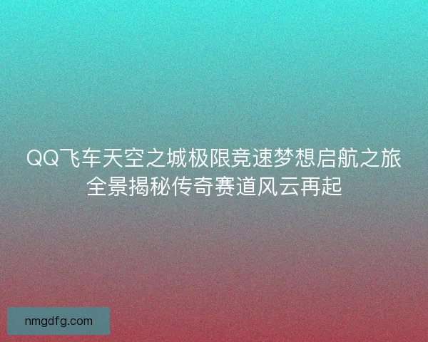 QQ飞车天空之城极限竞速梦想启航之旅全景揭秘传奇赛道风云再起