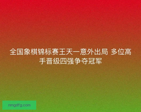 全国象棋锦标赛王天一意外出局 多位高手晋级四强争夺冠军