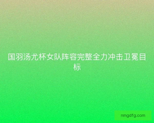 国羽汤尤杯女队阵容完整全力冲击卫冕目标 国羽汤尤杯女队阵容完整全力冲击卫冕目标