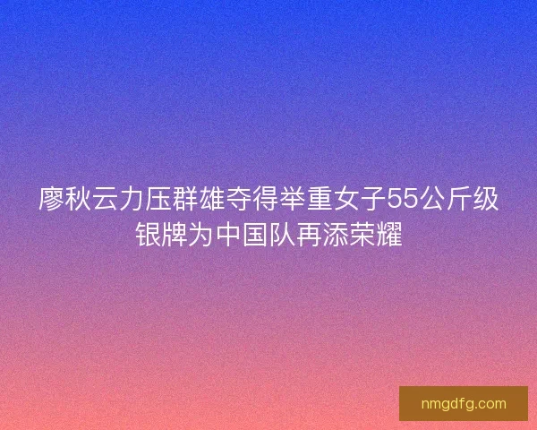 廖秋云力压群雄夺得举重女子55公斤级银牌为中国队再添荣耀