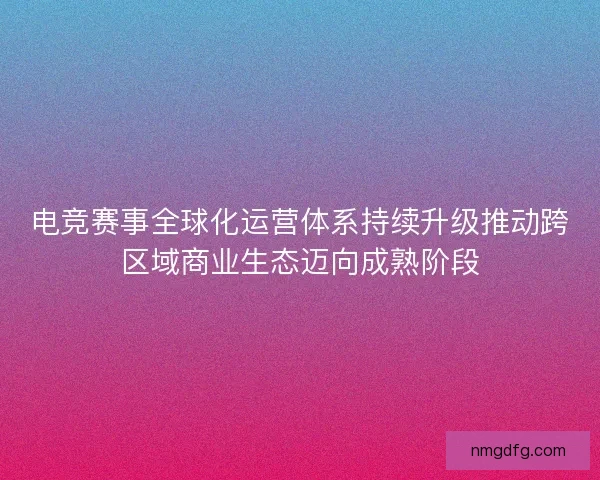 电竞赛事全球化运营体系持续升级推动跨区域商业生态迈向成熟阶段