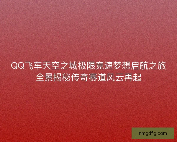 QQ飞车天空之城极限竞速梦想启航之旅全景揭秘传奇赛道风云再起 QQ飞车天空之城极限竞速梦想启航之旅全景揭秘传奇赛道风云再起