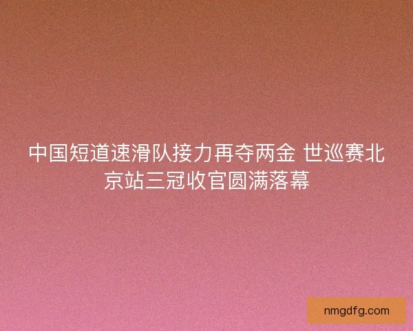 中国短道速滑队接力再夺两金 世巡赛北京站三冠收官圆满落幕 中国短道速滑队接力再夺两金 世巡赛北京站三冠收官圆满落幕